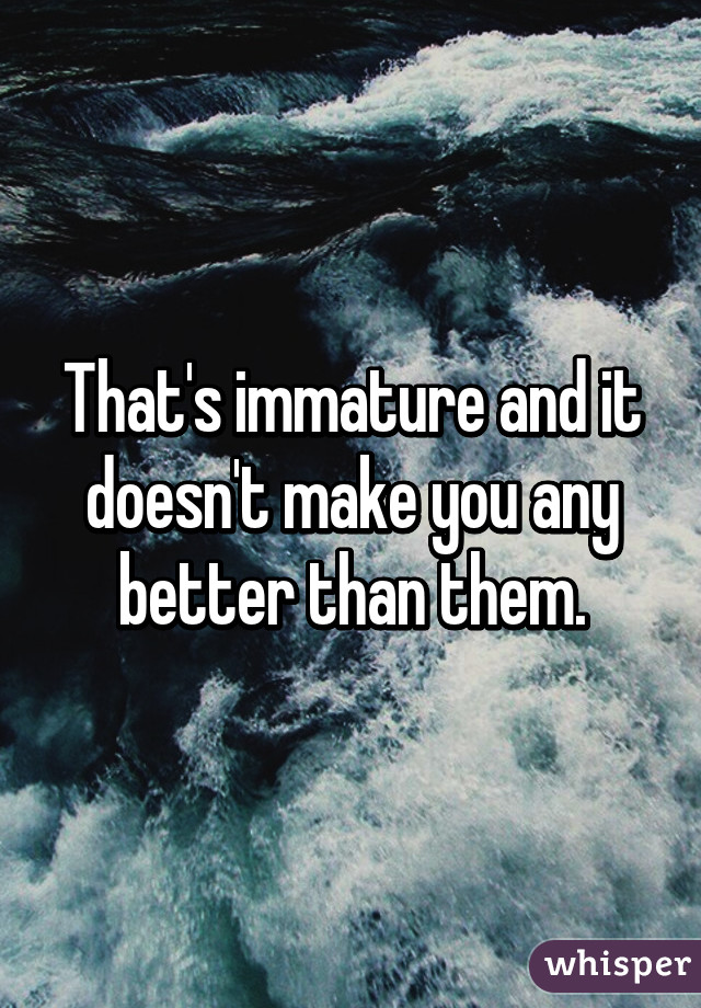 That's immature and it doesn't make you any better than them.