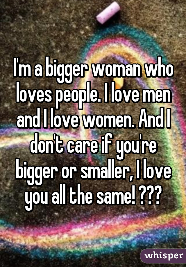 I'm a bigger woman who loves people. I love men and I love women. And I don't care if you're bigger or smaller, I love you all the same! 😍😍😍