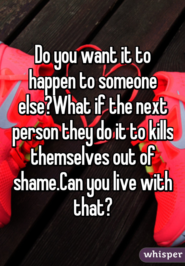 Do you want it to happen to someone else?What if the next person they do it to kills themselves out of shame.Can you live with that?