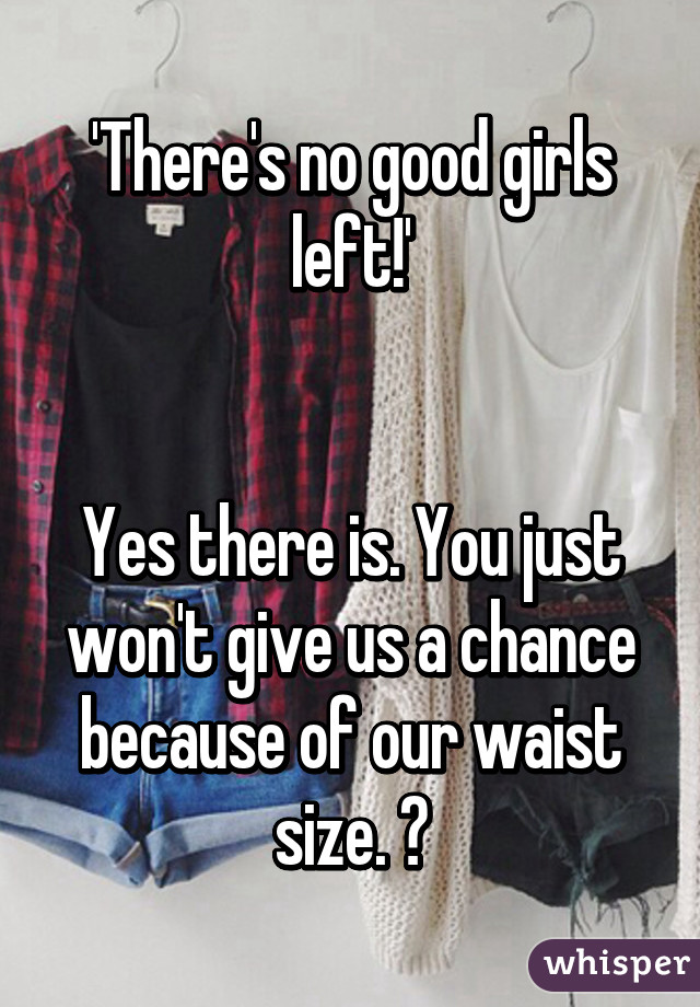 'There's no good girls left!'


Yes there is. You just won't give us a chance because of our waist size. ✌