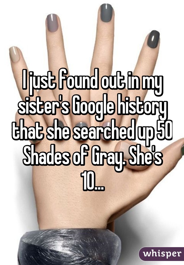 I just found out in my sister's Google history that she searched up 50 Shades of Gray. She's 10...