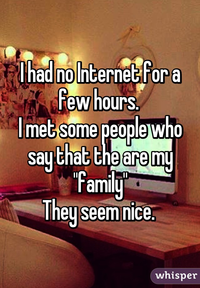 I had no Internet for a few hours. 
I met some people who say that the are my "family"
They seem nice. 