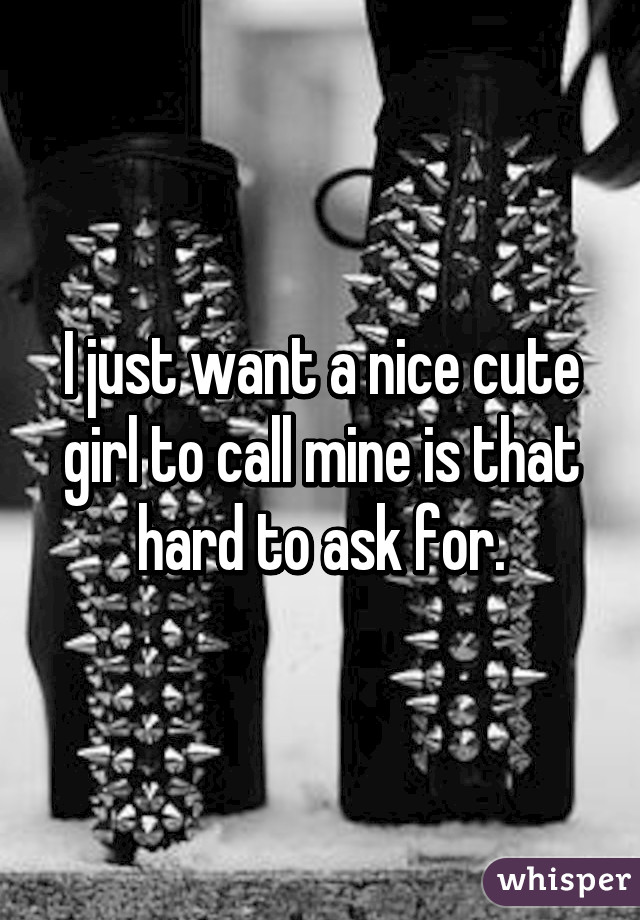 I just want a nice cute girl to call mine is that hard to ask for.