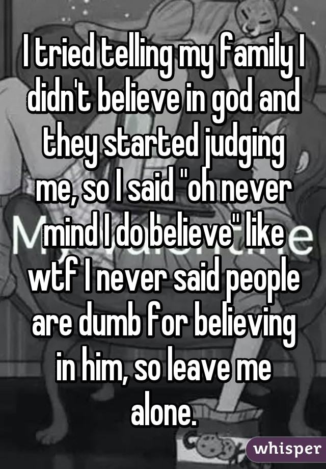 I tried telling my family I didn't believe in god and they started judging me, so I said "oh never mind I do believe" like wtf I never said people are dumb for believing in him, so leave me alone.