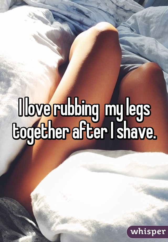 I love rubbing  my legs together after I shave.