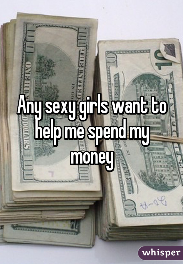 Any sexy girls want to help me spend my money