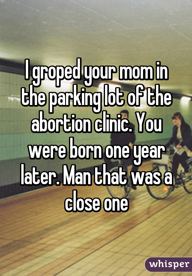 I groped your mom in the parking lot of the abortion clinic. You were born one year later. Man that was a close one