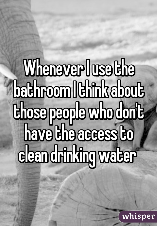 Whenever I use the bathroom I think about those people who don't have the access to clean drinking water 