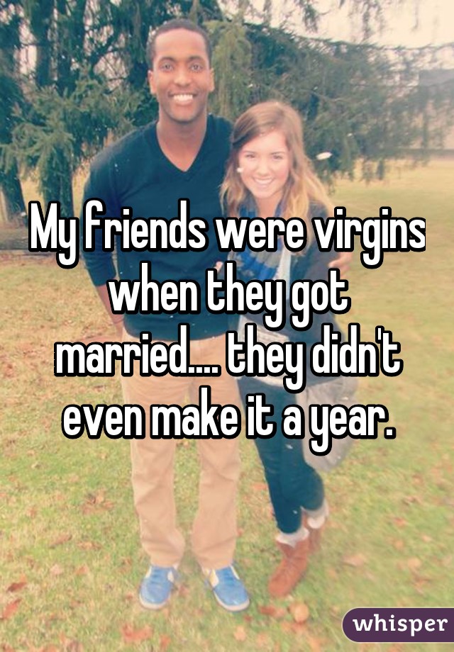 My friends were virgins when they got married.... they didn't even make it a year.