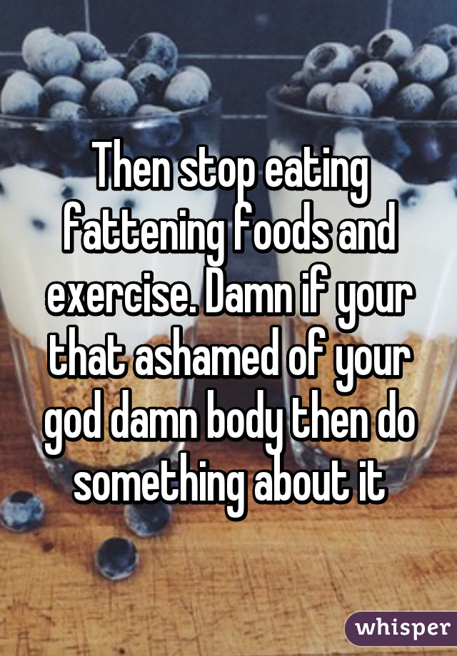 Then stop eating fattening foods and exercise. Damn if your that ashamed of your god damn body then do something about it