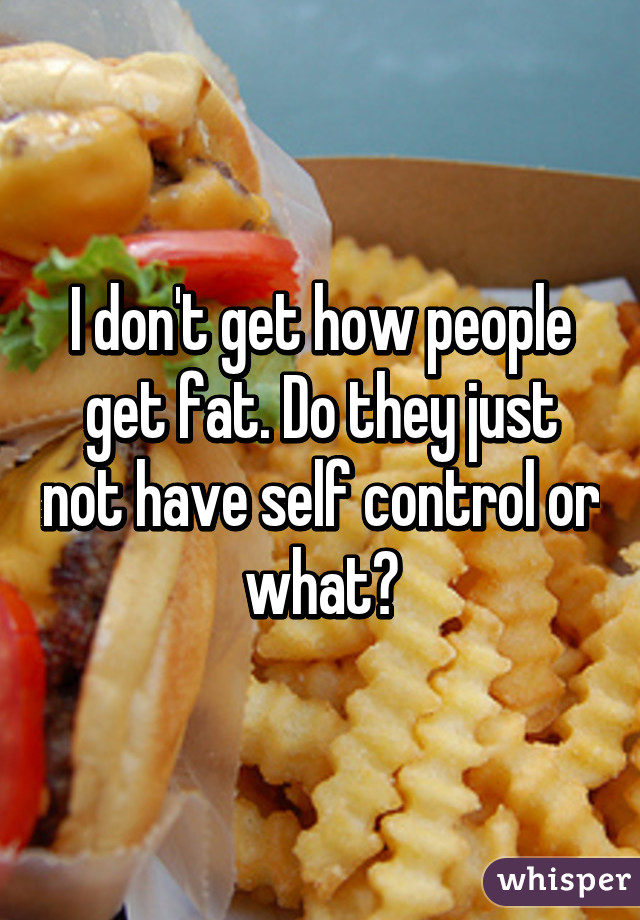 I don't get how people get fat. Do they just not have self control or what?