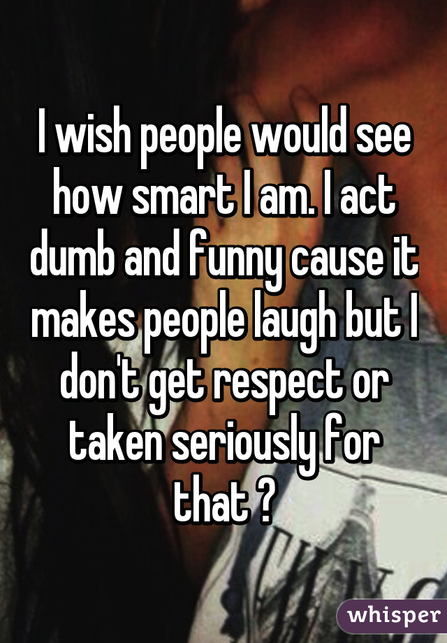 I wish people would see how smart I am. I act dumb and funny cause it makes people laugh but I don't get respect or taken seriously for that 😯