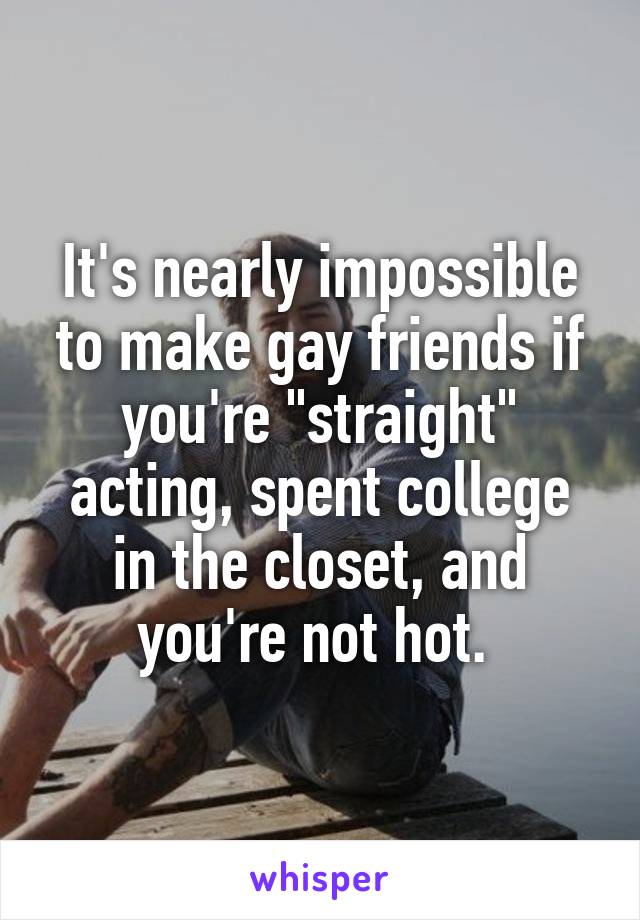 It's nearly impossible to make gay friends if you're "straight" acting, spent college in the closet, and you're not hot. 
