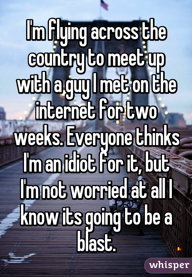 I'm flying across the country to meet up with a guy I met on the internet for two weeks. Everyone thinks I'm an idiot for it, but I'm not worried at all I know its going to be a blast.