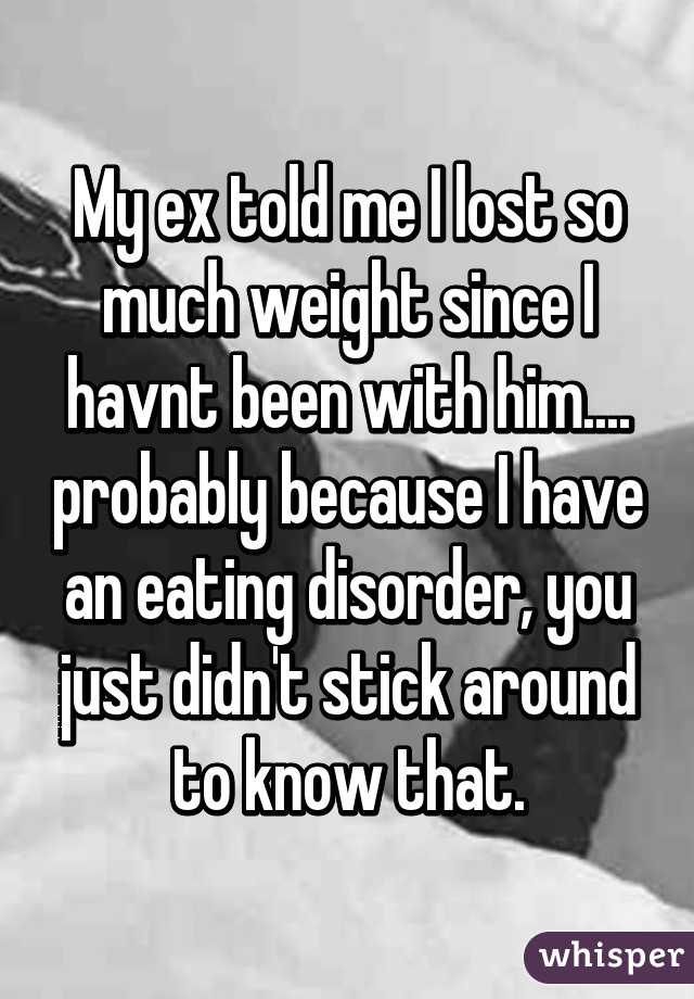 My ex told me I lost so much weight since I havnt been with him.... probably because I have an eating disorder, you just didn't stick around to know that.