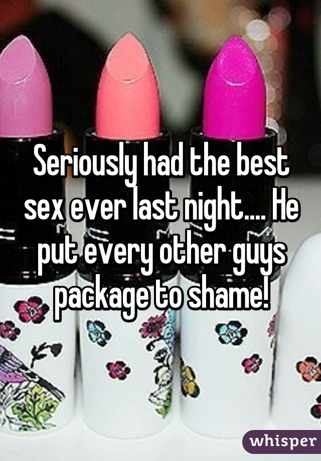 Seriously had the best sex ever last night.... He put every other guys package to shame!