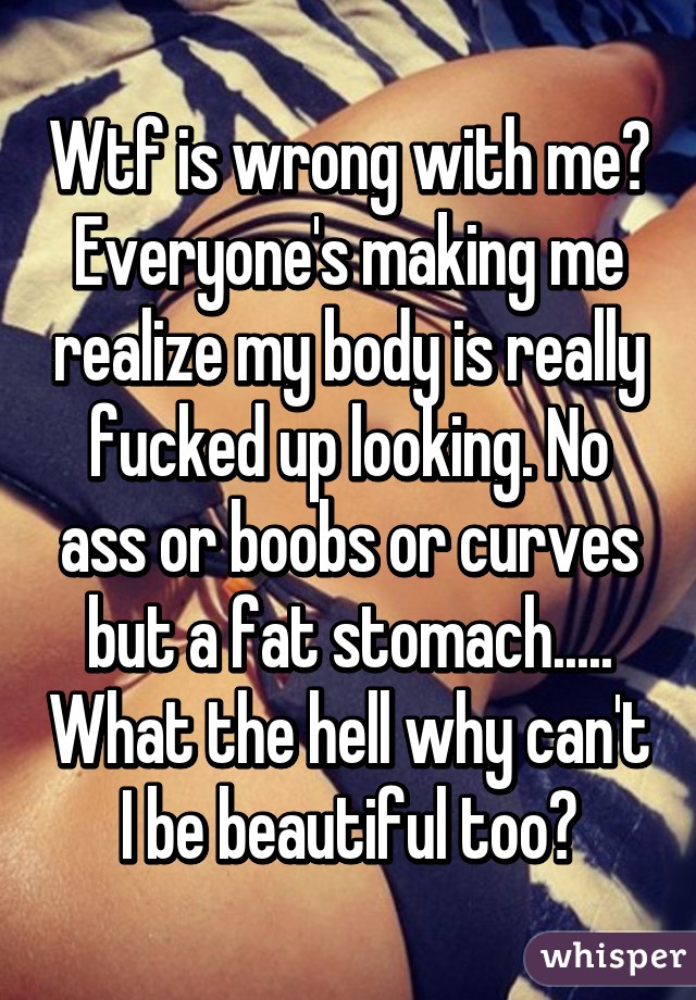 Wtf is wrong with me? Everyone's making me realize my body is really fucked up looking. No ass or boobs or curves but a fat stomach..... What the hell why can't I be beautiful too?