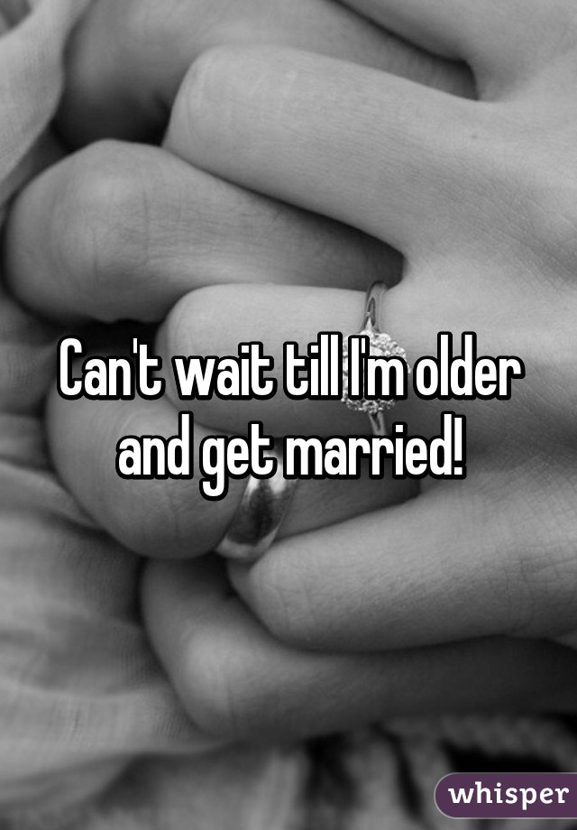 Can't wait till I'm older and get married!