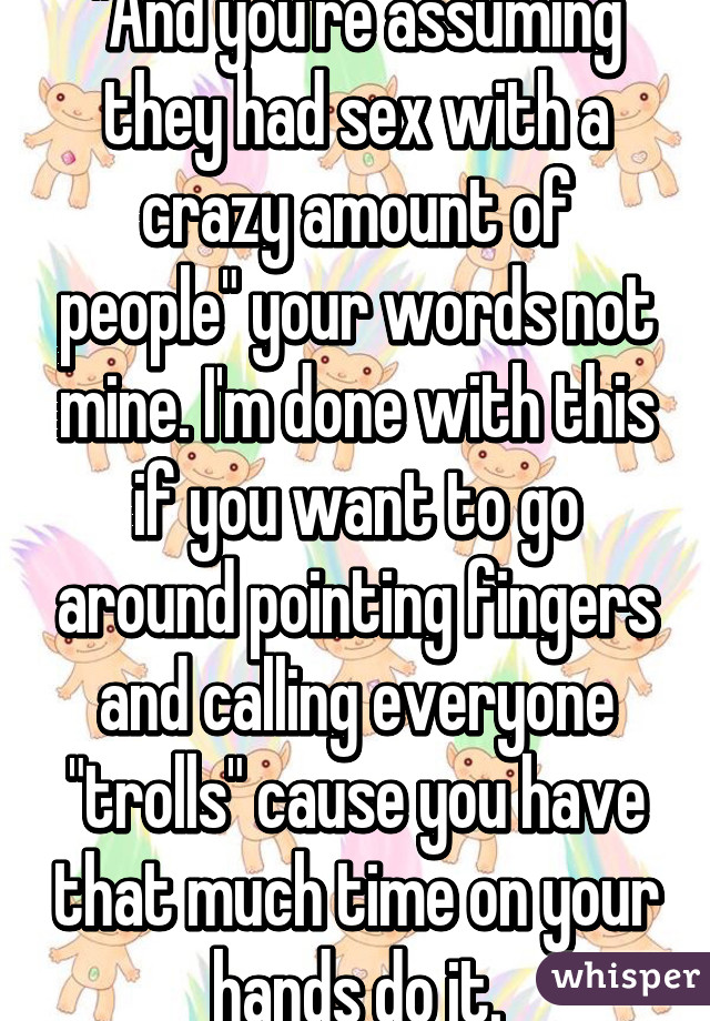 "And you're assuming they had sex with a crazy amount of people" your words not mine. I'm done with this if you want to go around pointing fingers and calling everyone "trolls" cause you have that much time on your hands do it.