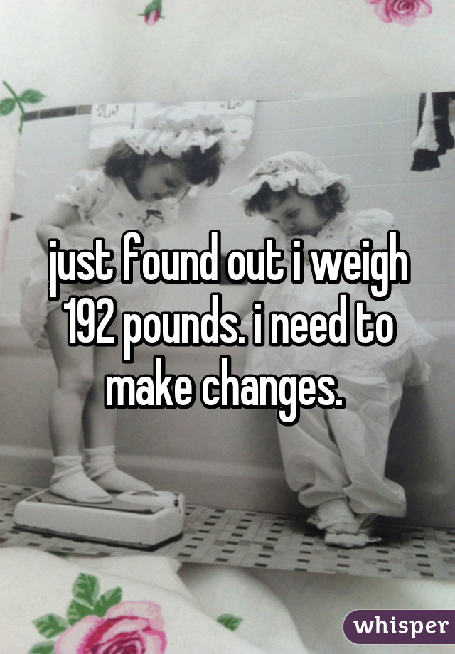 just found out i weigh 192 pounds. i need to make changes. 