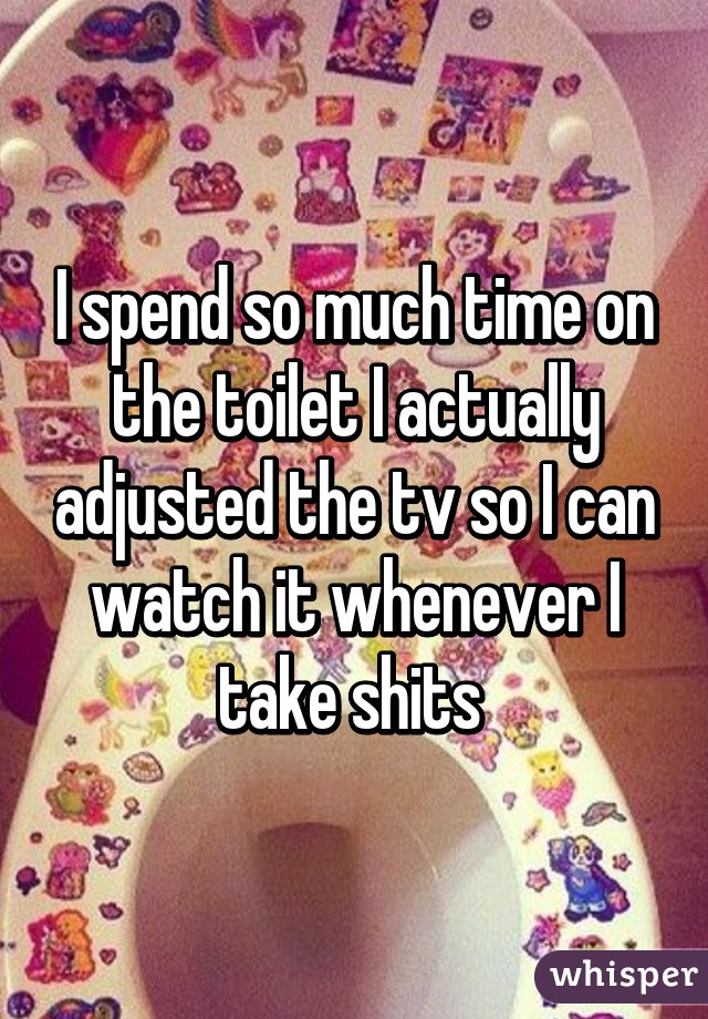 I spend so much time on the toilet I actually adjusted the tv so I can watch it whenever I take shits 