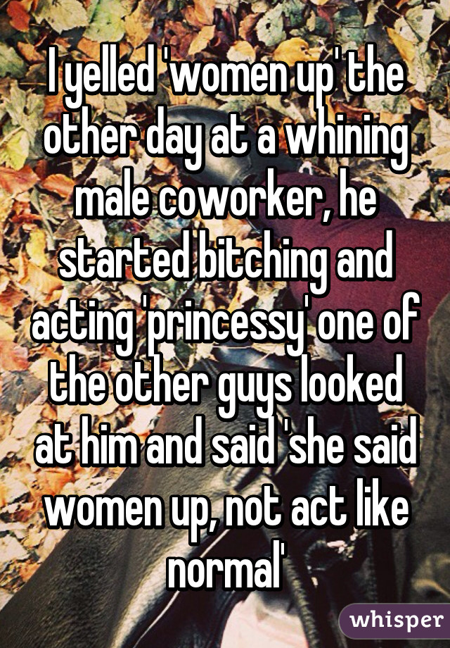 I yelled 'women up' the other day at a whining male coworker, he started bitching and acting 'princessy' one of the other guys looked at him and said 'she said women up, not act like normal'