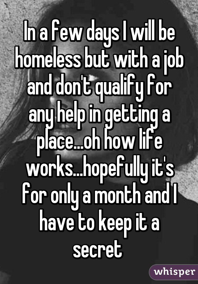 In a few days I will be homeless but with a job and don't qualify for any help in getting a place...oh how life works...hopefully it's for only a month and I have to keep it a secret 