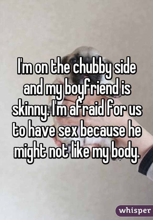 I'm on the chubby side and my boyfriend is skinny. I'm afraid for us to have sex because he might not like my body.