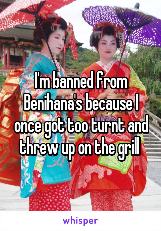 I'm banned from Benihana's because I once got too turnt and threw up on the grill 