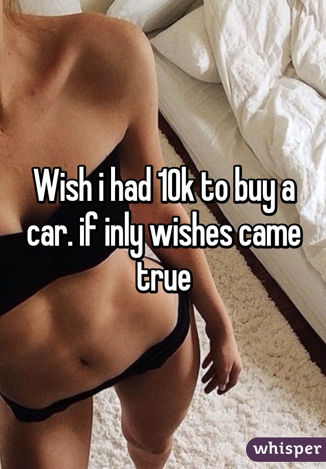 Wish i had 10k to buy a car. if inly wishes came true