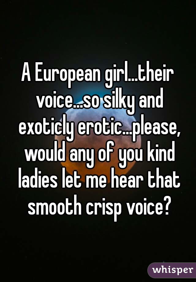 A European girl...their voice...so silky and exoticly erotic...please, would any of you kind ladies let me hear that smooth crisp voice?