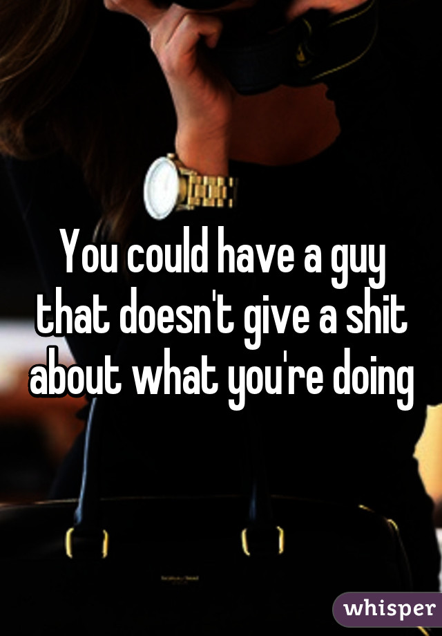 You could have a guy that doesn't give a shit about what you're doing