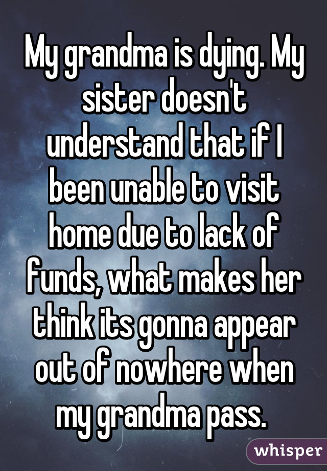 My grandma is dying. My sister doesn't understand that if I been unable to visit home due to lack of funds, what makes her think its gonna appear out of nowhere when my grandma pass. 