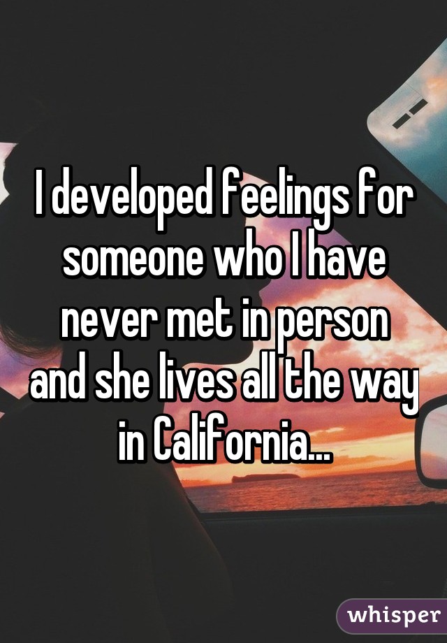 I developed feelings for someone who I have never met in person and she lives all the way in California...