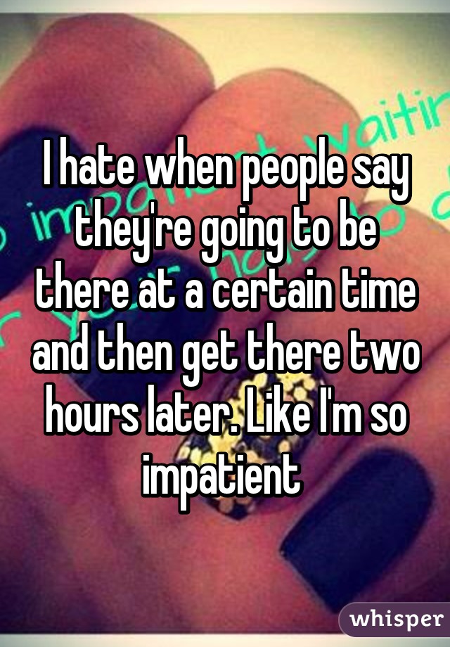 I hate when people say they're going to be there at a certain time and then get there two hours later. Like I'm so impatient 