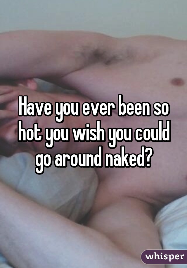 Have you ever been so hot you wish you could go around naked?