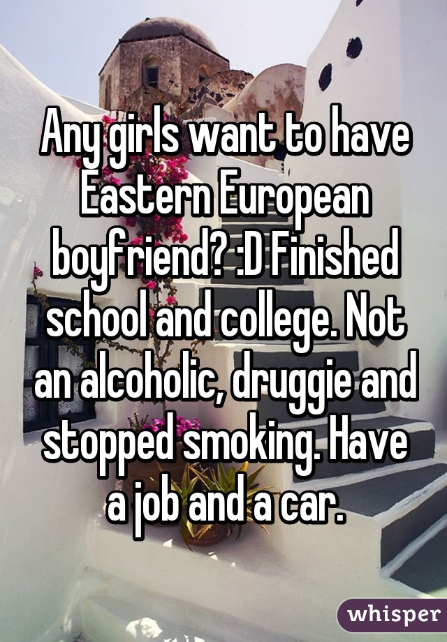 Any girls want to have Eastern European boyfriend? :D Finished school and college. Not an alcoholic, druggie and stopped smoking. Have a job and a car.