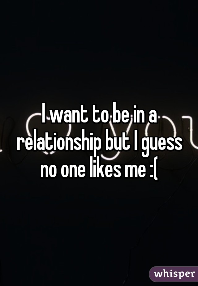 I want to be in a relationship but I guess no one likes me :(