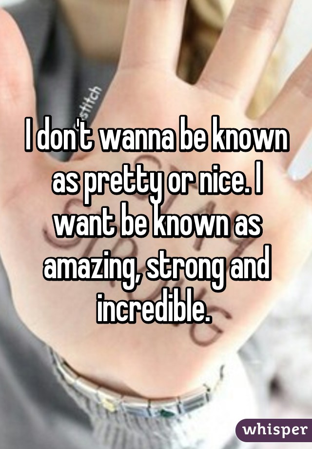 I don't wanna be known as pretty or nice. I want be known as amazing, strong and incredible. 