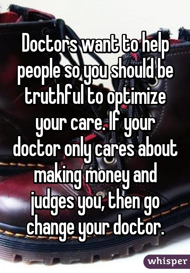 Doctors want to help people so you should be truthful to optimize your care. If your doctor only cares about making money and judges you, then go change your doctor.