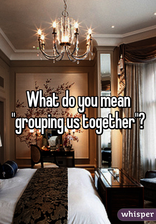 What do you mean "grouping us together"?