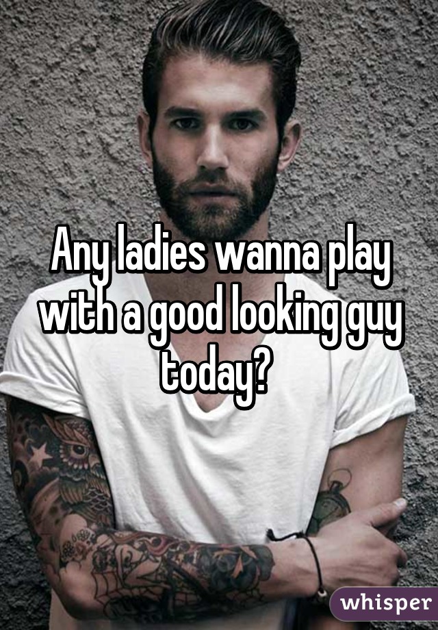 Any ladies wanna play with a good looking guy today? 