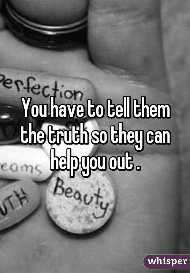 You have to tell them the truth so they can help you out .