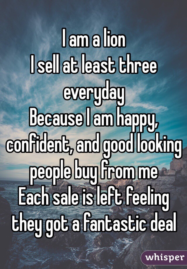 I am a lion
I sell at least three everyday
Because I am happy, confident, and good looking people buy from me
Each sale is left feeling they got a fantastic deal