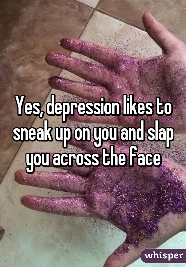 Yes, depression likes to sneak up on you and slap you across the face