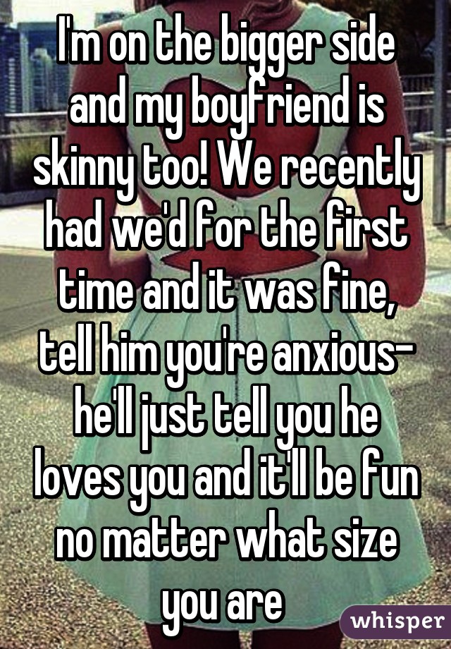 I'm on the bigger side and my boyfriend is skinny too! We recently had we'd for the first time and it was fine, tell him you're anxious- he'll just tell you he loves you and it'll be fun no matter what size you are 