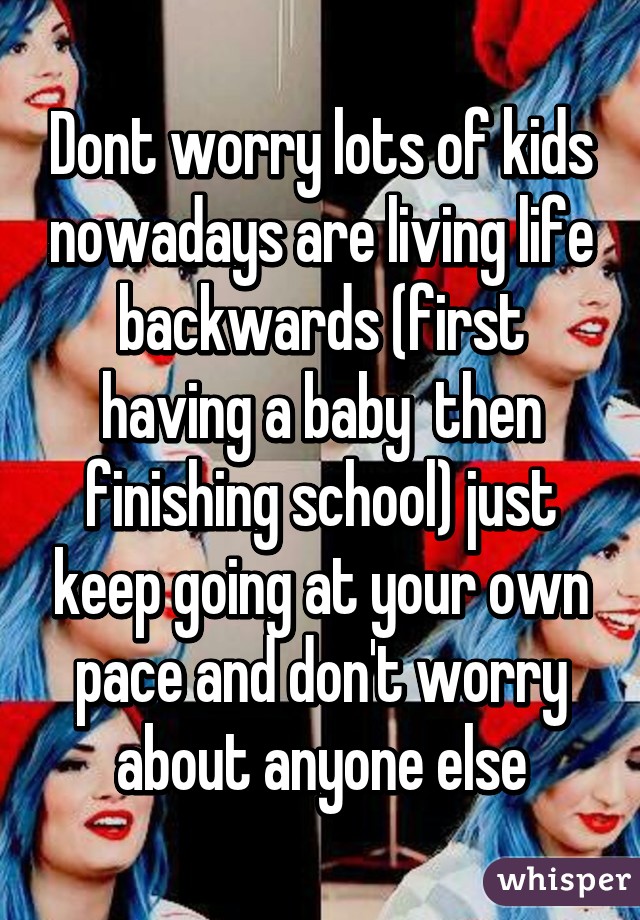 Dont worry lots of kids nowadays are living life backwards (first having a baby  then finishing school) just keep going at your own pace and don't worry about anyone else