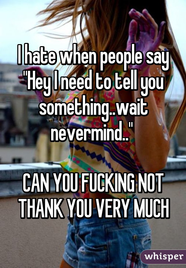 I hate when people say "Hey I need to tell you something..wait nevermind.." 

CAN YOU FUCKING NOT THANK YOU VERY MUCH