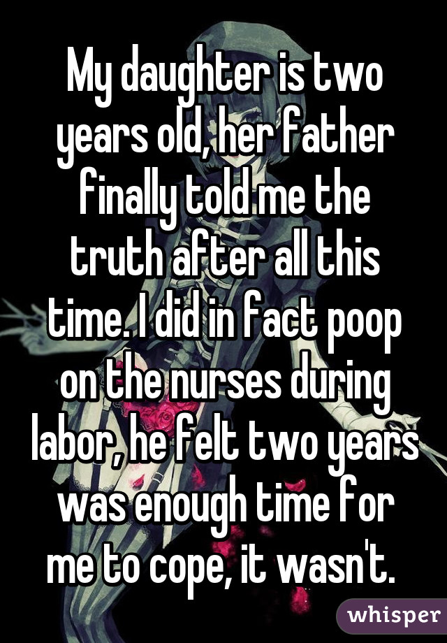 My daughter is two years old, her father finally told me the truth after all this time. I did in fact poop on the nurses during labor, he felt two years was enough time for me to cope, it wasn't. 