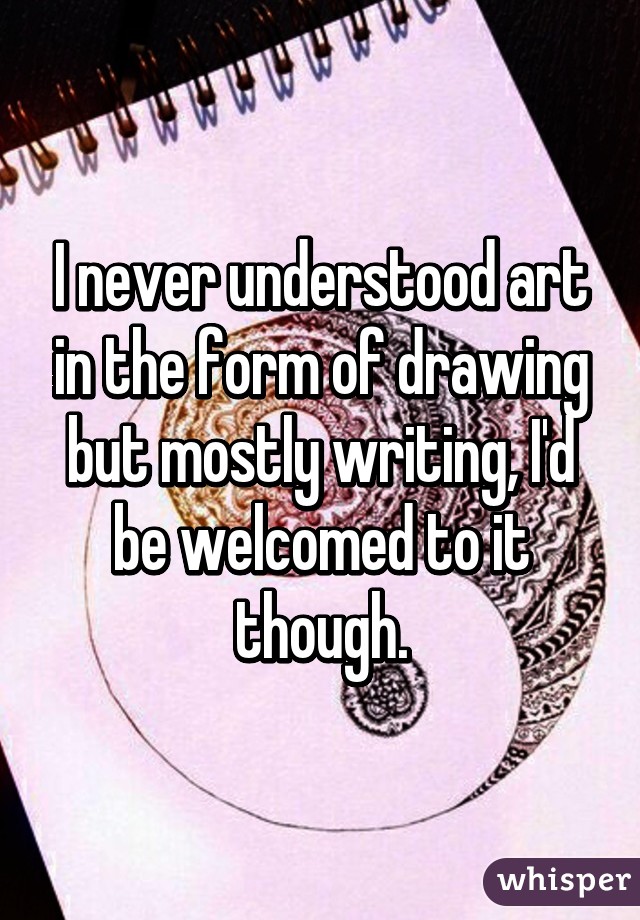 I never understood art in the form of drawing but mostly writing, I'd be welcomed to it though.